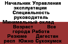 Начальник Управления эксплуатации  › Специальность ­ руководитель › Минимальный оклад ­ 80 › Возраст ­ 55 - Все города Работа » Резюме   . Дагестан респ.,Южно-Сухокумск г.